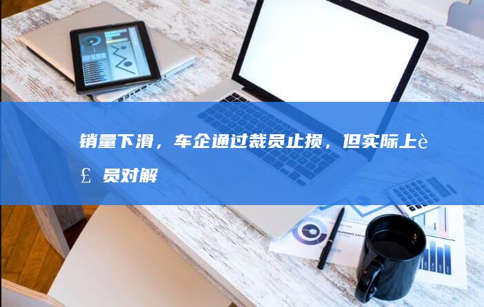 销量下滑，车企通过裁员止损，但实际上裁员对解决销量问题又有多大帮助呢？